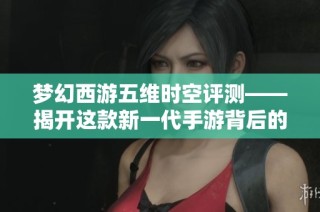梦幻西游五维时空评测——揭开这款新一代手游背后的独特魅力与创新体验