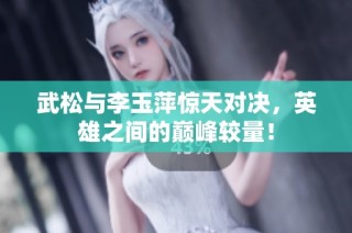 武松与李玉萍惊天对决，英雄之间的巅峰较量！
