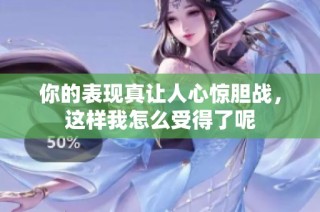 你的表现真让人心惊胆战，这样我怎么受得了呢