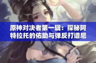原神对决者第一辑：探秘阿特拉托的佑助与弹反打谱尼技巧