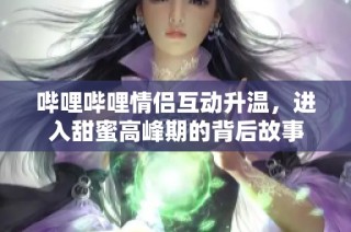 哔哩哔哩情侣互动升温，进入甜蜜高峰期的背后故事
