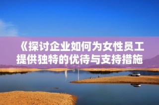 《探讨企业如何为女性员工提供独特的优待与支持措施》