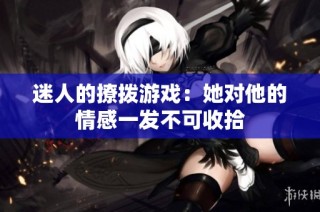 迷人的撩拨游戏：她对他的情感一发不可收拾