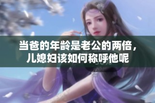 当爸的年龄是老公的两倍，儿媳妇该如何称呼他呢