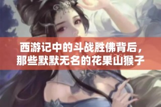 西游记中的斗战胜佛背后，那些默默无名的花果山猴子们的悲欢故事值得我们深思与探讨