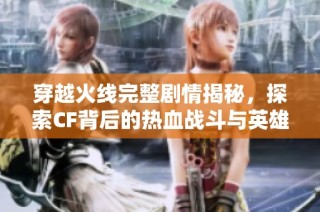 穿越火线完整剧情揭秘，探索CF背后的热血战斗与英雄传说