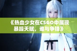 《热血少女在CSGO中展现暴躁天赋，谁与争锋》