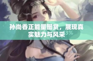 孙尚香正能量图赏，展现真实魅力与风采