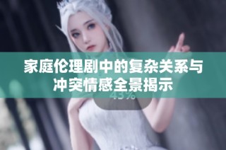 家庭伦理剧中的复杂关系与冲突情感全景揭示