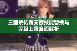 三国杀传奇天赋技能替换与等级上限全面解析