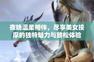 夜晚温柔相伴，尽享美女按摩的独特魅力与放松体验