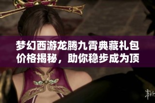 梦幻西游龙腾九霄典藏礼包价格揭秘，助你稳步成为顶尖玩家