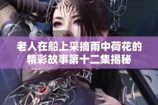 老人在船上采摘雨中荷花的精彩故事第十二集揭秘
