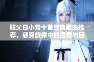 姑父日小芳十首经典歌曲推荐，感受旋律中的温情与回忆