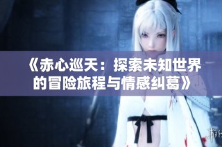 《赤心巡天：探索未知世界的冒险旅程与情感纠葛》