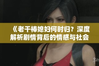 《老干棒媳妇何时归？深度解析剧情背后的情感与社会寓意》