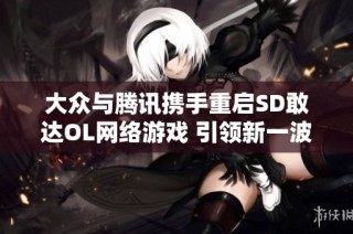 大众与腾讯携手重启SD敢达OL网络游戏 引领新一波玩家热潮
