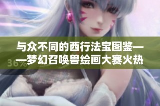 与众不同的西行法宝图鉴——梦幻召唤兽绘画大赛火热进行中