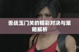 舌战玉门关的精彩对决与策略解析