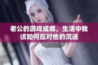 老公的游戏成瘾，生活中我该如何应对他的沉迷