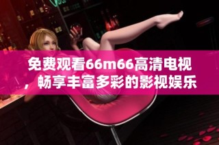 免费观看66m66高清电视，畅享丰富多彩的影视娱乐体验！