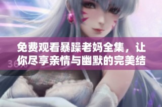 免费观看暴躁老妈全集，让你尽享亲情与幽默的完美结合