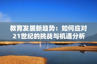 教育发展新趋势：如何应对21世纪的挑战与机遇分析