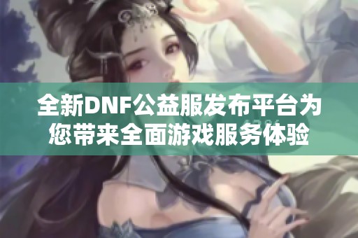 全新DNF公益服发布平台为您带来全面游戏服务体验