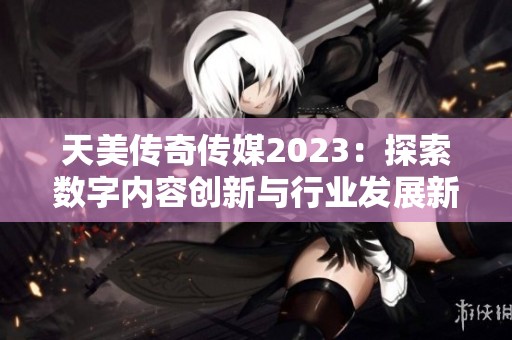 天美传奇传媒2023：探索数字内容创新与行业发展新机遇