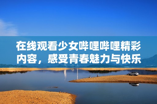 在线观看少女哔哩哔哩精彩内容，感受青春魅力与快乐
