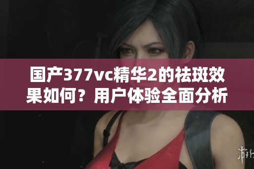 国产377vc精华2的祛斑效果如何？用户体验全面分析