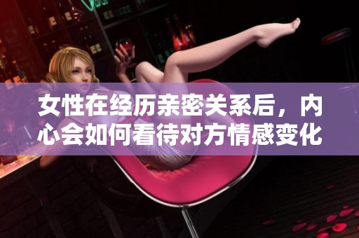 女性在经历亲密关系后，内心会如何看待对方情感变化