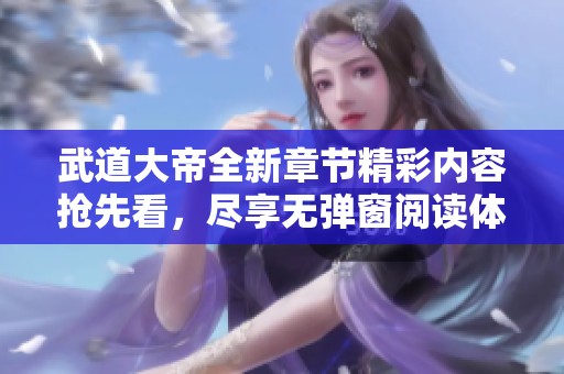 武道大帝全新章节精彩内容抢先看，尽享无弹窗阅读体验