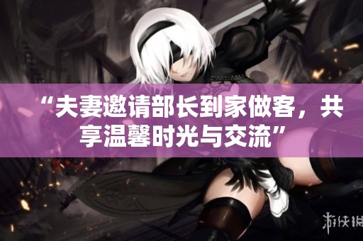 “夫妻邀请部长到家做客，共享温馨时光与交流”