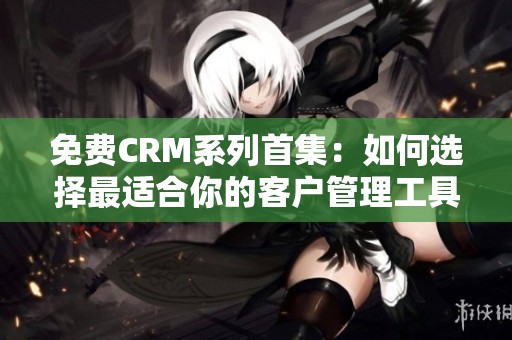 免费CRM系列首集：如何选择最适合你的客户管理工具