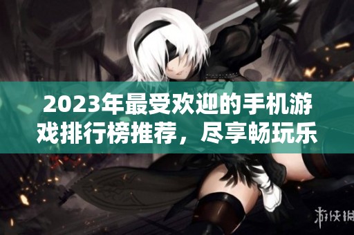 2023年最受欢迎的手机游戏排行榜推荐，尽享畅玩乐趣