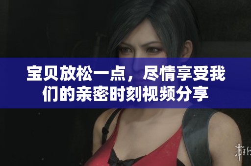 宝贝放松一点，尽情享受我们的亲密时刻视频分享