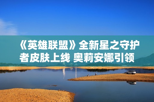 《英雄联盟》全新星之守护者皮肤上线 奥莉安娜引领未来光辉