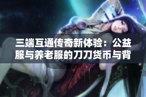 三端互通传奇新体验：公益服与养老服的刀刀货币与背包乐趣