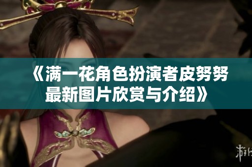 《满一花角色扮演者皮努努最新图片欣赏与介绍》
