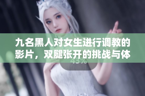九名黑人对女生进行调教的影片，双腿张开的挑战与体验