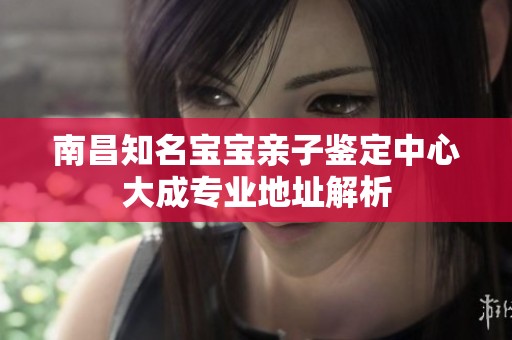 南昌知名宝宝亲子鉴定中心大成专业地址解析