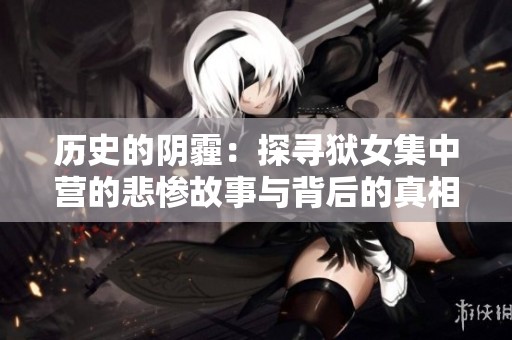 历史的阴霾：探寻狱女集中营的悲惨故事与背后的真相