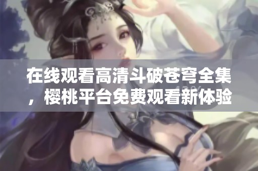 在线观看高清斗破苍穹全集，樱桃平台免费观看新体验