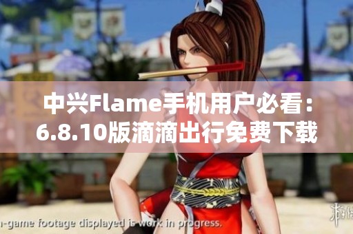 中兴Flame手机用户必看：6.8.10版滴滴出行免费下载指南