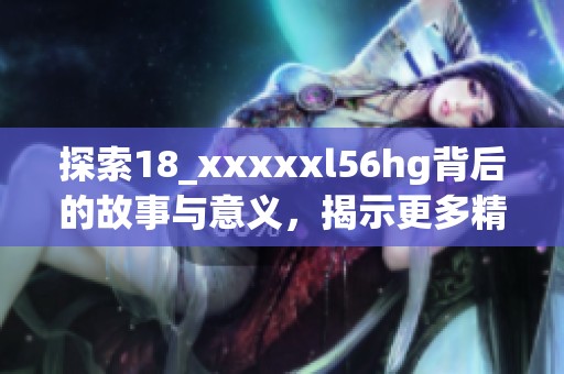 探索18_xxxxxl56hg背后的故事与意义，揭示更多精彩内容