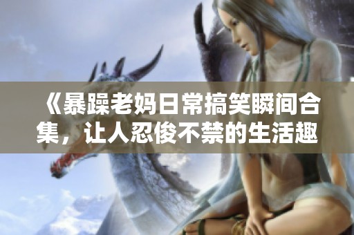 《暴躁老妈日常搞笑瞬间合集，让人忍俊不禁的生活趣事》