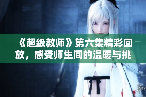《超级教师》第六集精彩回放，感受师生间的温暖与挑战