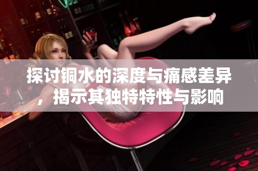 探讨铜水的深度与痛感差异，揭示其独特特性与影响