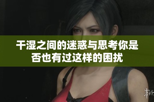 干湿之间的迷惑与思考你是否也有过这样的困扰